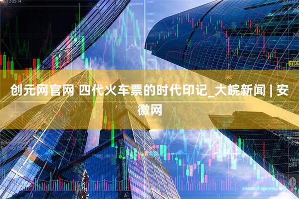 创元网官网 四代火车票的时代印记_大皖新闻 | 安徽网
