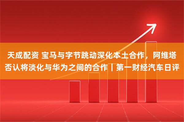 天成配资 宝马与字节跳动深化本土合作，阿维塔否认将淡化与华为之间的合作｜第一财经汽车日评
