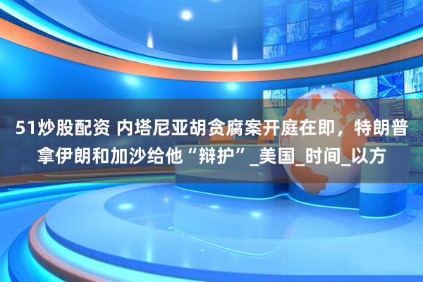 51炒股配资 内塔尼亚胡贪腐案开庭在即，特朗普拿伊朗和加沙给他“辩护”_美国_时间_以方