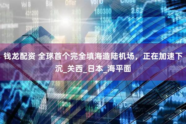 钱龙配资 全球首个完全填海造陆机场，正在加速下沉_关西_日本_海平面