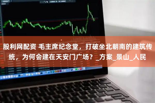 股利网配资 毛主席纪念堂，打破坐北朝南的建筑传统，为何会建在天安门广场？_方案_景山_人民