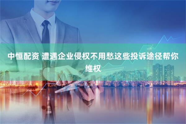 中恒配资 遭遇企业侵权不用愁这些投诉途径帮你维权