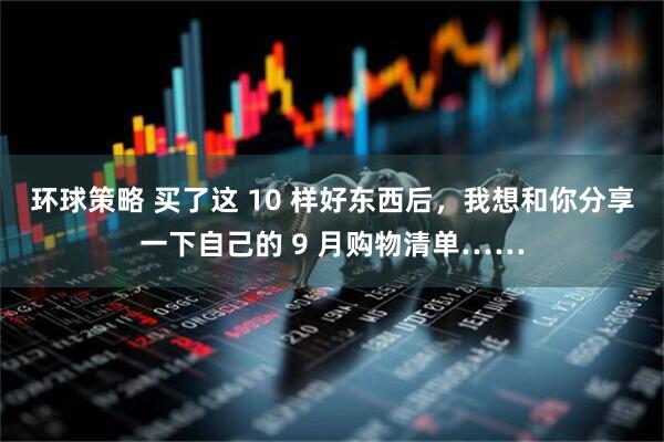环球策略 买了这 10 样好东西后，我想和你分享一下自己的 9 月购物清单……