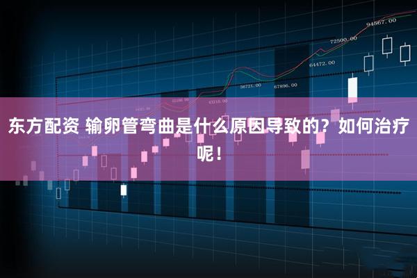 东方配资 输卵管弯曲是什么原因导致的？如何治疗呢！