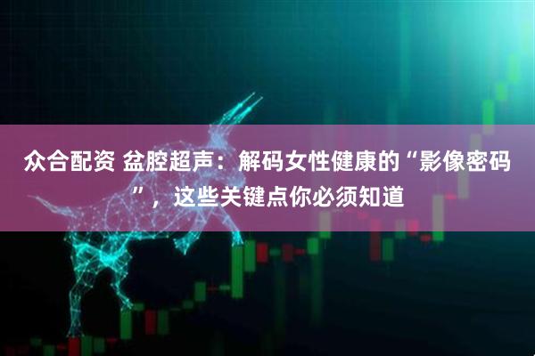 众合配资 盆腔超声：解码女性健康的“影像密码”，这些关键点你必须知道