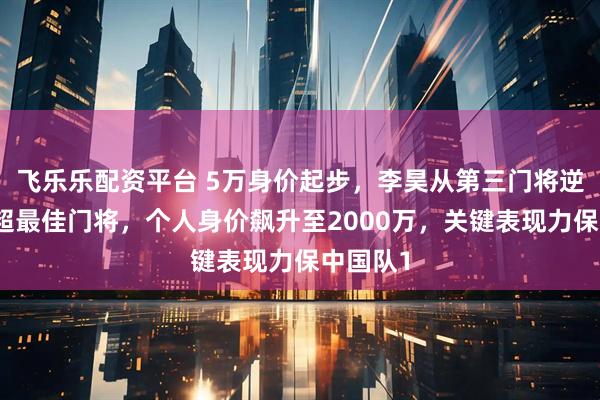 飞乐乐配资平台 5万身价起步，李昊从第三门将逆袭成中超最佳门将，个人身价飙升至2000万，关键表现力保中国队1