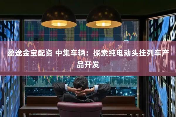 盈途金宝配资 中集车辆：探索纯电动头挂列车产品开发