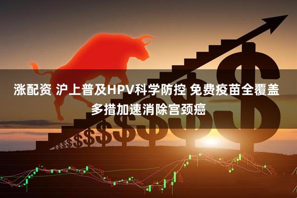 涨配资 沪上普及HPV科学防控 免费疫苗全覆盖 多措加速消除宫颈癌