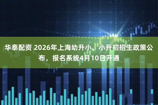 华泰配资 2026年上海幼升小、小升初招生政策公布，报名系统4月10日开通