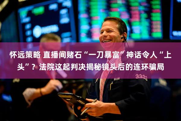 怀远策略 直播间赌石“一刀暴富”神话令人“上头”？法院这起判决揭秘镜头后的连环骗局