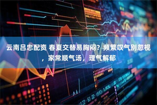 云南吕忠配资 春夏交替易胸闷？频繁叹气别忽视，家常顺气汤，理气解郁