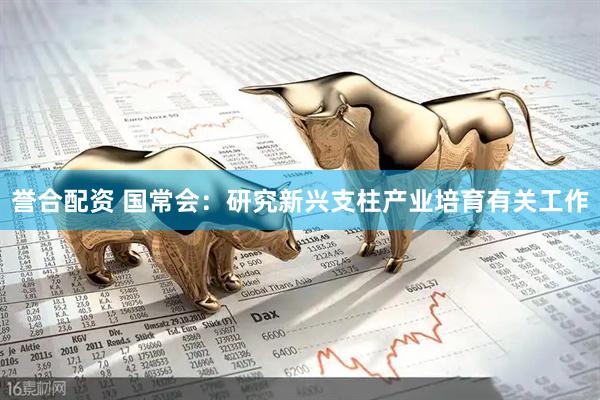 誉合配资 国常会：研究新兴支柱产业培育有关工作